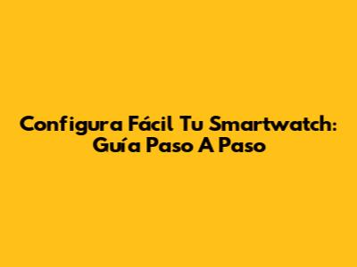 Configura Fácil Tu Smartwatch: Guía Paso A Paso