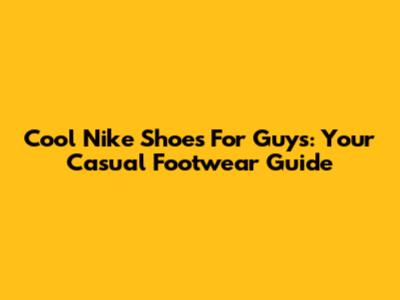 Cool Nike Shoes For Guys: Your Casual Footwear Guide