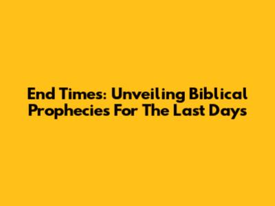 End Times: Unveiling Biblical Prophecies For The Last Days