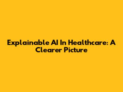 Explainable AI In Healthcare: A Clearer Picture