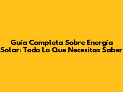 Guía Completa Sobre Energía Solar: Todo Lo Que Necesitas Saber