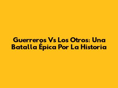 Guerreros Vs Los Otros: Una Batalla Épica Por La Historia