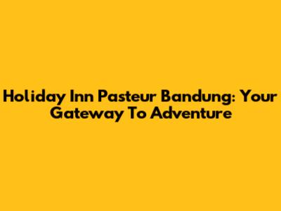 Holiday Inn Pasteur Bandung: Your Gateway To Adventure