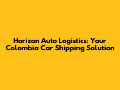 Horizon Auto Logistics: Your Colombia Car Shipping Solution