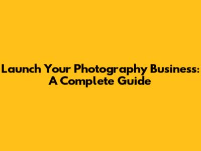 Launch Your Photography Business: A Complete Guide