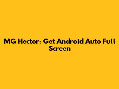 MG Hector: Get Android Auto Full Screen