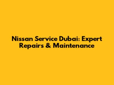 Nissan Service Dubai: Expert Repairs & Maintenance