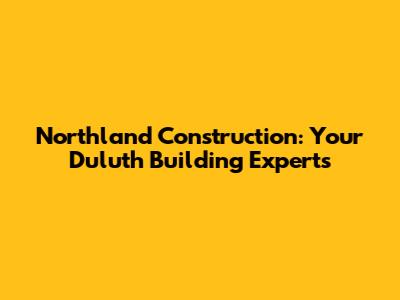Northland Construction: Your Duluth Building Experts