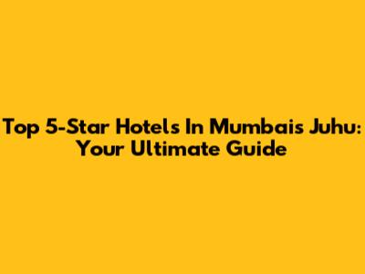 Top 5-Star Hotels In Mumbai's Juhu: Your Ultimate Guide