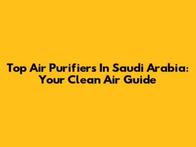 Top Air Purifiers In Saudi Arabia: Your Clean Air Guide