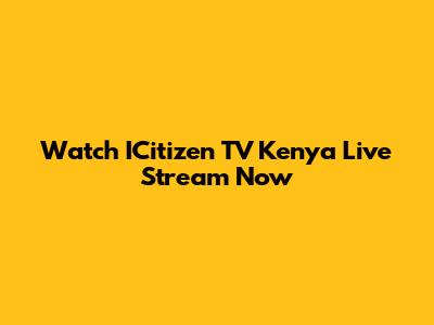 Watch ICitizen TV Kenya Live Stream Now